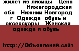 жилет из лисицы › Цена ­ 10 000 - Нижегородская обл., Нижний Новгород г. Одежда, обувь и аксессуары » Женская одежда и обувь   